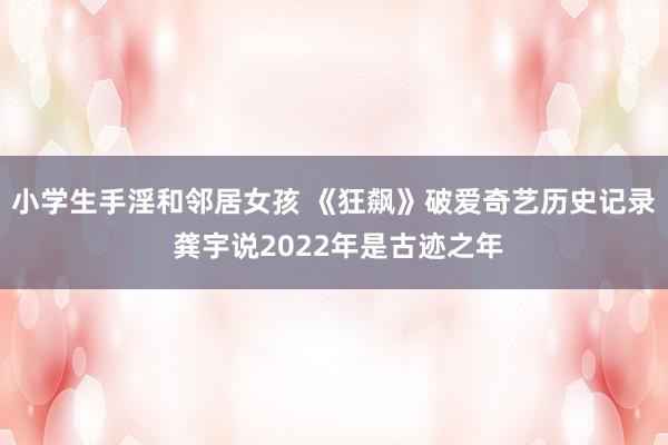 小学生手淫和邻居女孩 《狂飙》破爱奇艺历史记录 龚宇说2022年是古迹之年