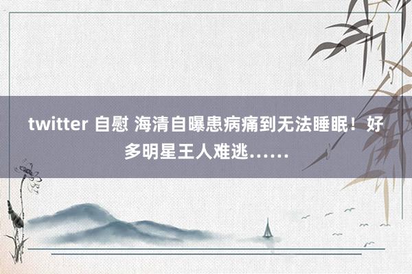 twitter 自慰 海清自曝患病痛到无法睡眠！好多明星王人难逃……