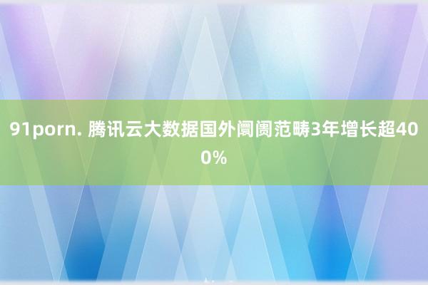 91porn. 腾讯云大数据国外阛阓范畴3年增长超400%