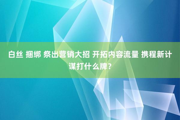 白丝 捆绑 祭出营销大招 开拓内容流量 携程新计谋打什么牌？