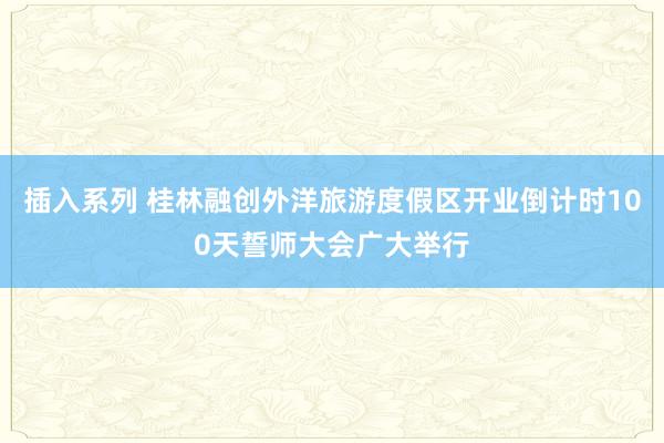 插入系列 桂林融创外洋旅游度假区开业倒计时100天誓师大会广大举行