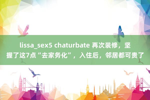 lissa_sex5 chaturbate 再次装修，坚握了这7点“去家务化”，入住后，邻居都可贵了