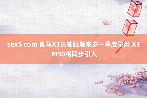 sex5 com 良马X3长轴距版来岁一季度录用 X3 M50将同步引入