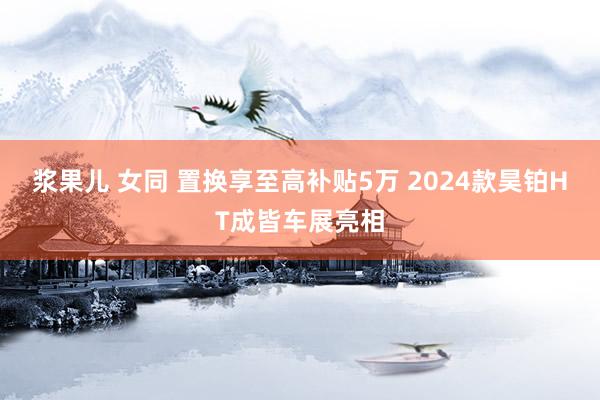 浆果儿 女同 置换享至高补贴5万 2024款昊铂HT成皆车展亮相