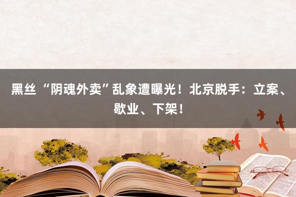 黑丝 “阴魂外卖”乱象遭曝光！北京脱手：立案、歇业、下架！