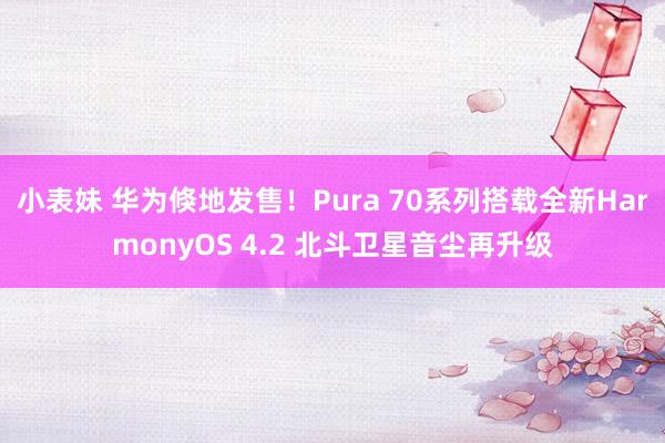 小表妹 华为倏地发售！Pura 70系列搭载全新HarmonyOS 4.2 北斗卫星音尘再升级