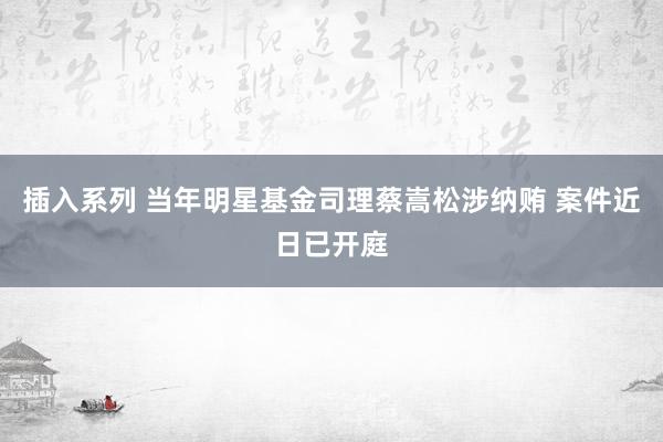 插入系列 当年明星基金司理蔡嵩松涉纳贿 案件近日已开庭