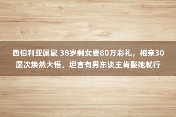 西伯利亚属鼠 38岁剩女要80万彩礼，相亲30屡次焕然大悟，坦言有男东谈主肯娶她就行