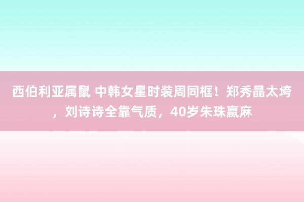 西伯利亚属鼠 中韩女星时装周同框！郑秀晶太垮，刘诗诗全靠气质，40岁朱珠赢麻