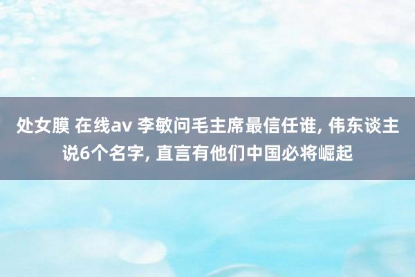 处女膜 在线av 李敏问毛主席最信任谁， 伟东谈主说6个名字， 直言有他们中国必将崛起