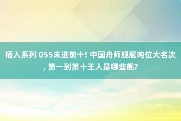 插入系列 055未进前十! 中国舟师舰艇吨位大名次, 第一到第十王人是哪些舰?