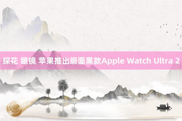 探花 眼镜 苹果推出缎面黑款Apple Watch Ultra 2