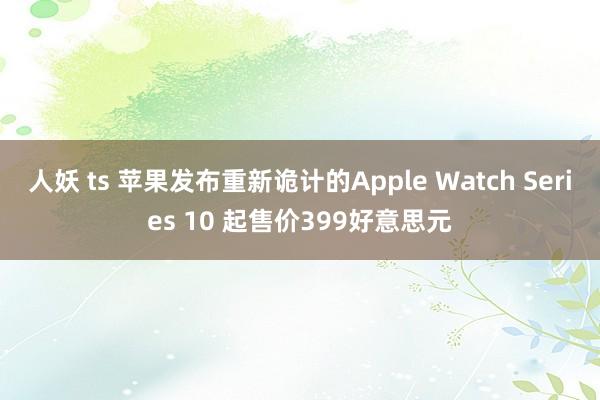 人妖 ts 苹果发布重新诡计的Apple Watch Series 10 起售价399好意思元