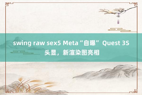 swing raw sex5 Meta“自曝” Quest 3S 头显，新渲染图亮相