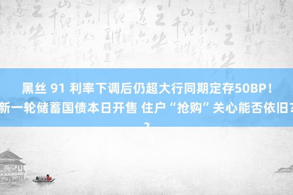 黑丝 91 利率下调后仍超大行同期定存50BP！新一轮储蓄国债本日开售 住户“抢购”关心能否依旧？