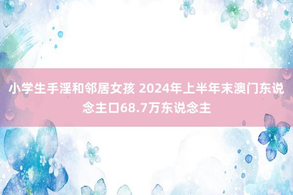 小学生手淫和邻居女孩 2024年上半年末澳门东说念主口68.7万东说念主