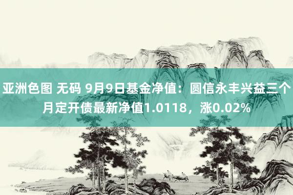 亚洲色图 无码 9月9日基金净值：圆信永丰兴益三个月定开债最新净值1.0118，涨0.02%