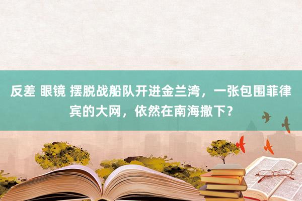 反差 眼镜 摆脱战船队开进金兰湾，一张包围菲律宾的大网，依然在南海撒下？