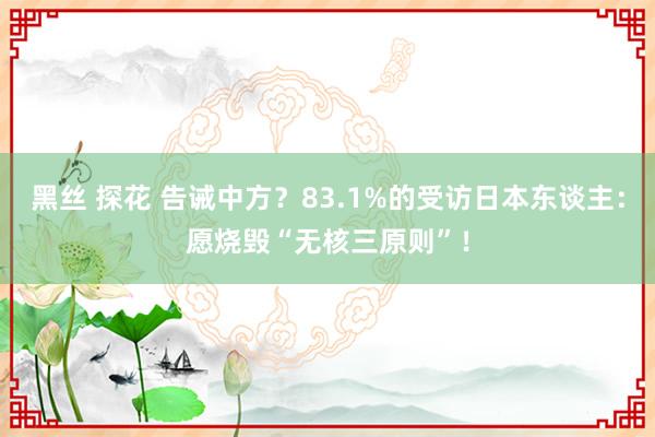 黑丝 探花 告诫中方？83.1%的受访日本东谈主：愿烧毁“无核三原则”！