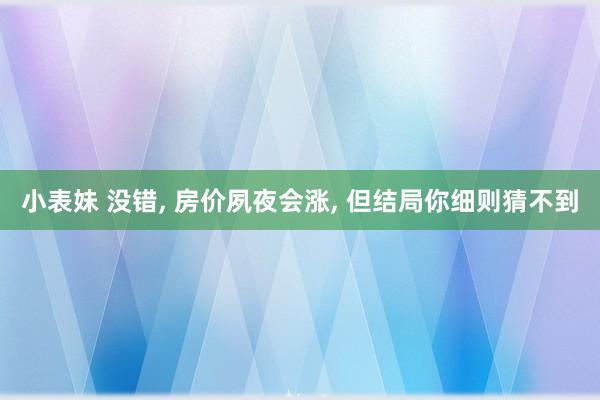 小表妹 没错， 房价夙夜会涨， 但结局你细则猜不到