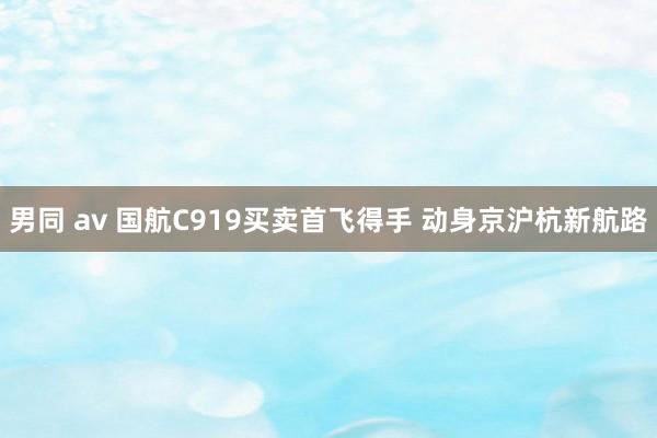 男同 av 国航C919买卖首飞得手 动身京沪杭新航路