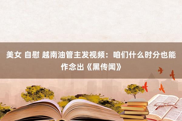 美女 自慰 越南油管主发视频：咱们什么时分也能作念出《黑传闻》