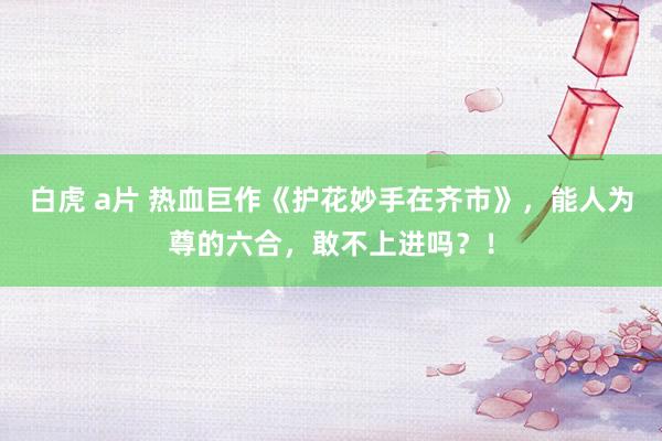 白虎 a片 热血巨作《护花妙手在齐市》，能人为尊的六合，敢不上进吗？！