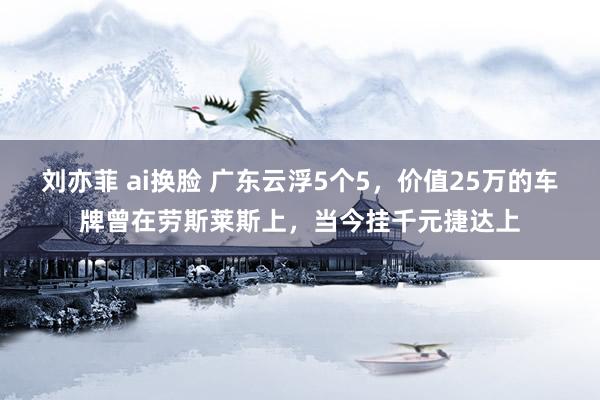 刘亦菲 ai换脸 广东云浮5个5，价值25万的车牌曾在劳斯莱斯上，当今挂千元捷达上