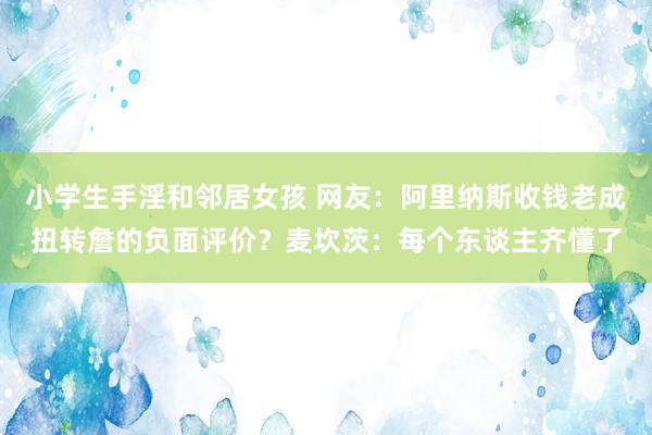 小学生手淫和邻居女孩 网友：阿里纳斯收钱老成扭转詹的负面评价？麦坎茨：每个东谈主齐懂了