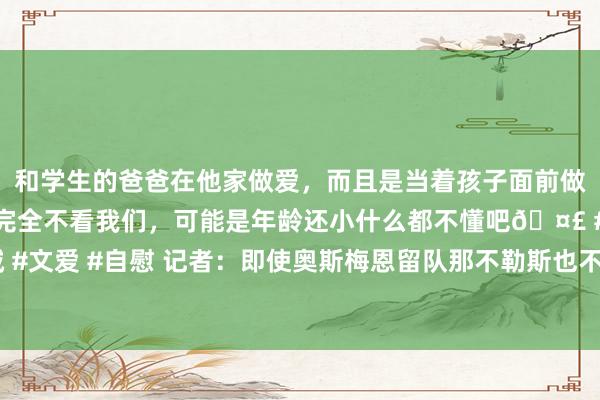 和学生的爸爸在他家做爱，而且是当着孩子面前做爱，太刺激了，孩子完全不看我们，可能是年龄还小什么都不懂吧🤣 #同城 #文爱 #自慰 记者：即使奥斯梅恩留队那不勒斯也不会再用他，他不摒除比及1月