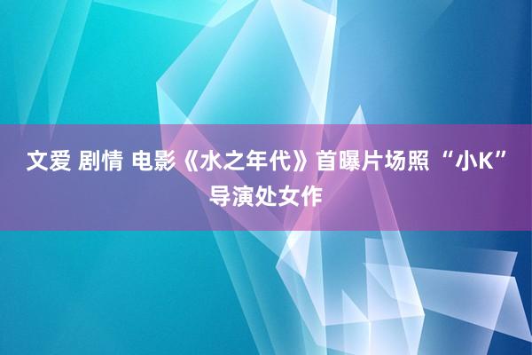 文爱 剧情 电影《水之年代》首曝片场照 “小K”导演处女作