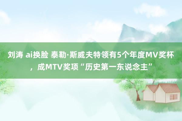 刘涛 ai换脸 泰勒·斯威夫特领有5个年度MV奖杯，成MTV奖项“历史第一东说念主”