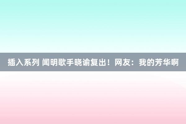 插入系列 闻明歌手晓谕复出！网友：我的芳华啊