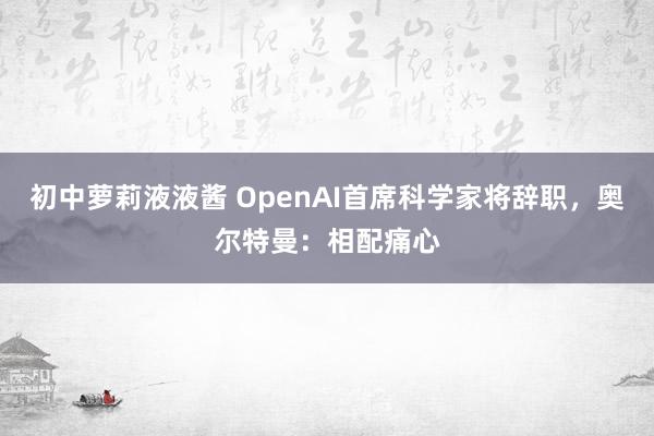 初中萝莉液液酱 OpenAI首席科学家将辞职，奥尔特曼：相配痛心