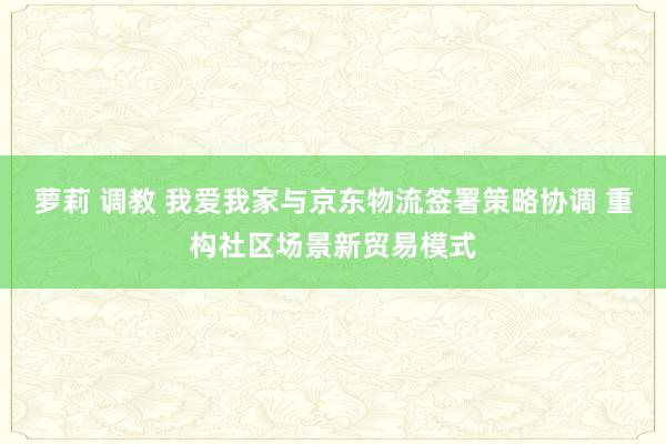 萝莉 调教 我爱我家与京东物流签署策略协调 重构社区场景新贸易模式