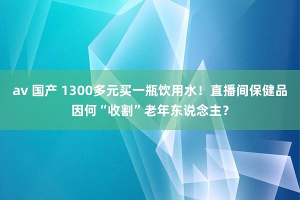 av 国产 1300多元买一瓶饮用水！直播间保健品因何“收割”老年东说念主？