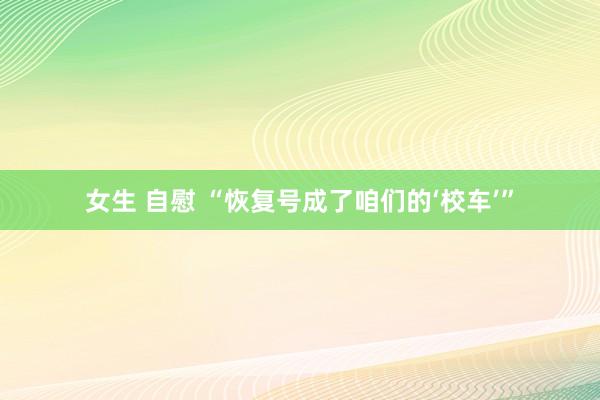 女生 自慰 “恢复号成了咱们的‘校车’”