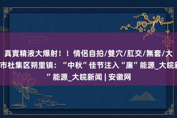 真實精液大爆射！！情侶自拍/雙穴/肛交/無套/大量噴精 淮北市杜集区朔里镇：“中秋”佳节注入“廉”能源_大皖新闻 | 安徽网