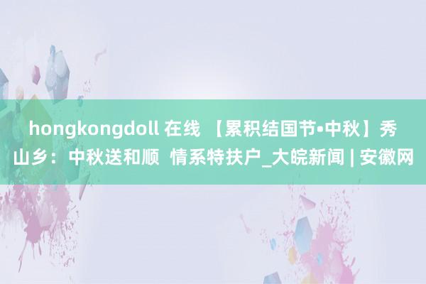 hongkongdoll 在线 【累积结国节•中秋】秀山乡：中秋送和顺  情系特扶户_大皖新闻 | 安徽网