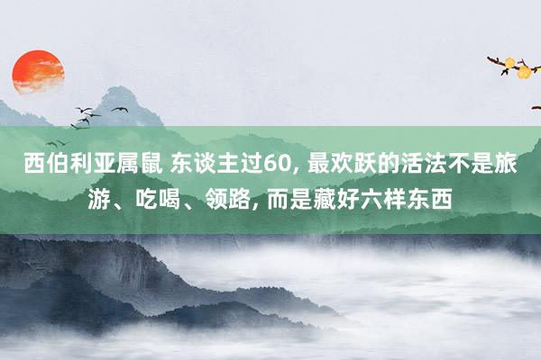 西伯利亚属鼠 东谈主过60， 最欢跃的活法不是旅游、吃喝、领路， 而是藏好六样东西