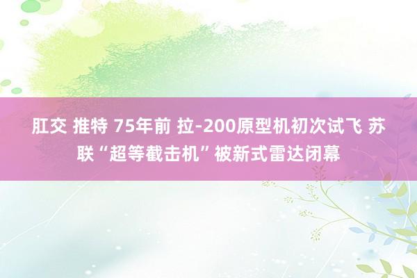 肛交 推特 75年前 拉-200原型机初次试飞 苏联“超等截击机”被新式雷达闭幕