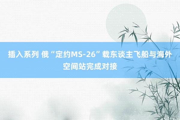 插入系列 俄“定约MS-26”载东谈主飞船与海外空间站完成对接