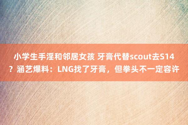 小学生手淫和邻居女孩 牙膏代替scout去S14？涵艺爆料：LNG找了牙膏，但拳头不一定容许