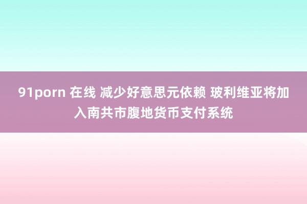 91porn 在线 减少好意思元依赖 玻利维亚将加入南共市腹地货币支付系统