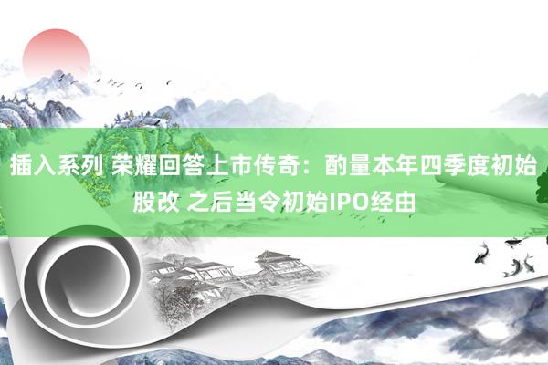 插入系列 荣耀回答上市传奇：酌量本年四季度初始股改 之后当令初始IPO经由