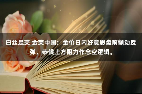 白丝足交 金荣中国：金价日内好意思盘前颤动反弹，恭候上方阻力作念空逻辑。