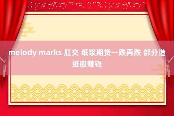 melody marks 肛交 纸浆期货一跌再跌 部分造纸股赚钱