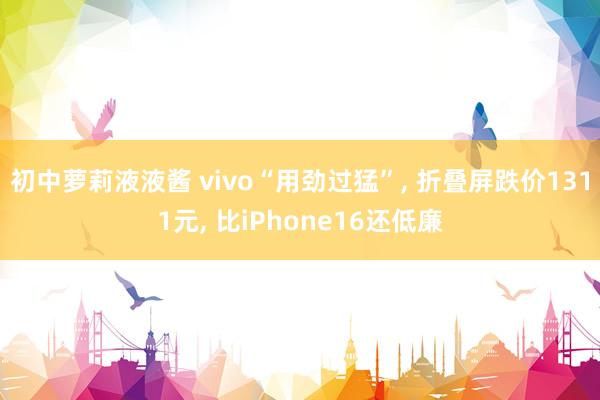 初中萝莉液液酱 vivo“用劲过猛”， 折叠屏跌价1311元， 比iPhone16还低廉