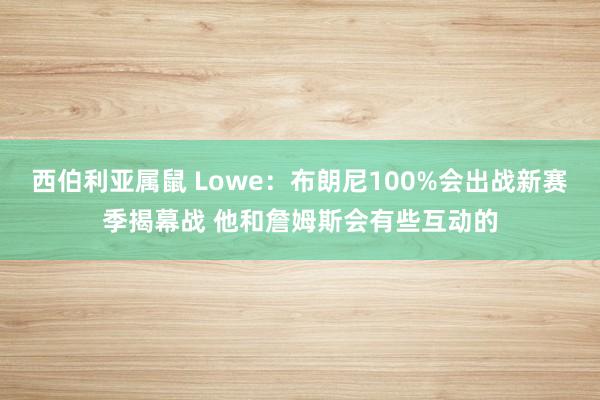 西伯利亚属鼠 Lowe：布朗尼100%会出战新赛季揭幕战 他和詹姆斯会有些互动的