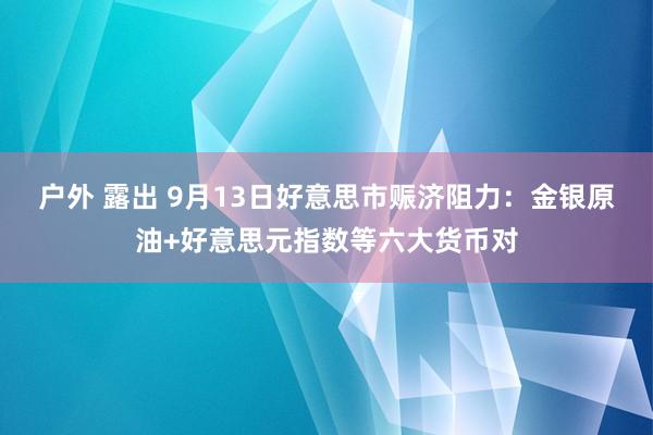 户外 露出 9月13日好意思市赈济阻力：金银原油+好意思元指数等六大货币对